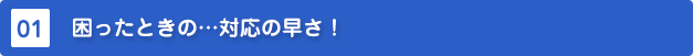 困ったときの対応の速さ!