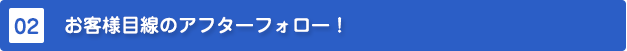 お客様目線のアフターフォロー!